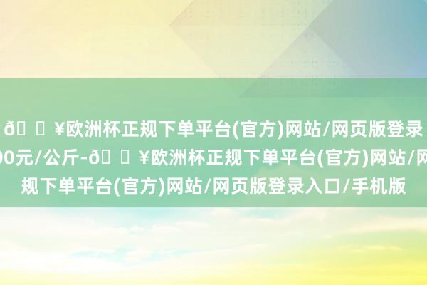 🔥欧洲杯正规下单平台(官方)网站/网页版登录入口/手机版收支6.00元/公斤-🔥欧洲杯正规下单平台(官方)网站/网页版登录入口/手机版