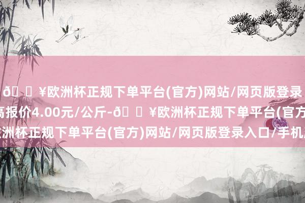 🔥欧洲杯正规下单平台(官方)网站/网页版登录入口/手机版当日最高报价4.00元/公斤-🔥欧洲杯正规下单平台(官方)网站/网页版登录入口/手机版