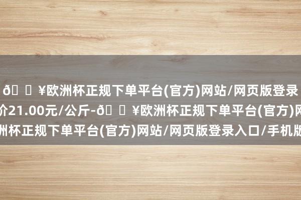 🔥欧洲杯正规下单平台(官方)网站/网页版登录入口/手机版最低报价21.00元/公斤-🔥欧洲杯正规下单平台(官方)网站/网页版登录入口/手机版