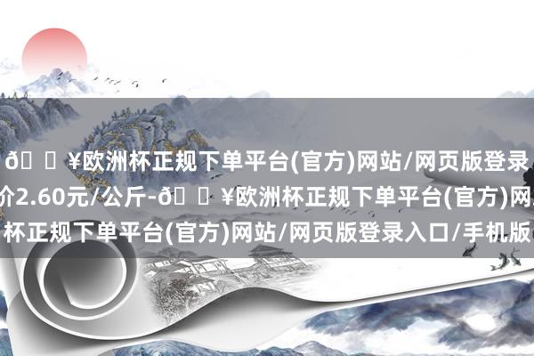 🔥欧洲杯正规下单平台(官方)网站/网页版登录入口/手机版最低报价2.60元/公斤-🔥欧洲杯正规下单平台(官方)网站/网页版登录入口/手机版