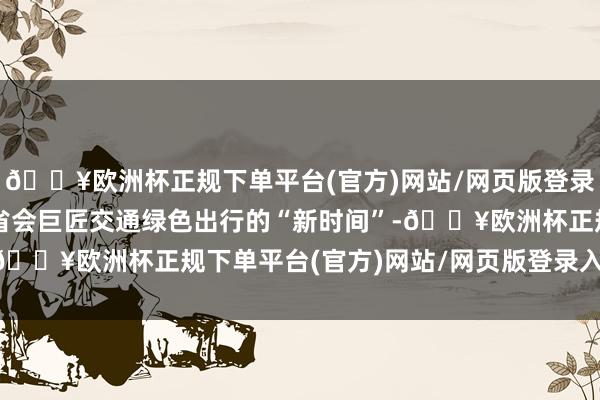 🔥欧洲杯正规下单平台(官方)网站/网页版登录入口/手机版共同打造省会巨匠交通绿色出行的“新时间”-🔥欧洲杯正规下单平台(官方)网站/网页版登录入口/手机版