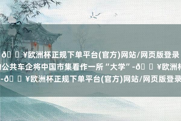 🔥欧洲杯正规下单平台(官方)网站/网页版登录入口/手机版越来越多的公共车企将中国市集看作一所“大学”-🔥欧洲杯正规下单平台(官方)网站/网页版登录入口/手机版