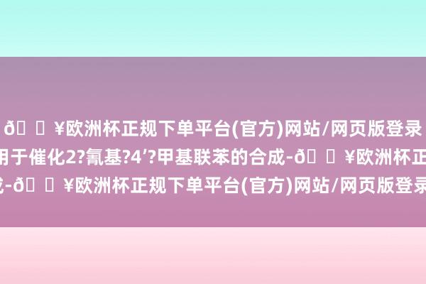 🔥欧洲杯正规下单平台(官方)网站/网页版登录入口/手机版尤其是用于催化2?氰基?4’?甲基联苯的合成-🔥欧洲杯正规下单平台(官方)网站/网页版登录入口/手机版