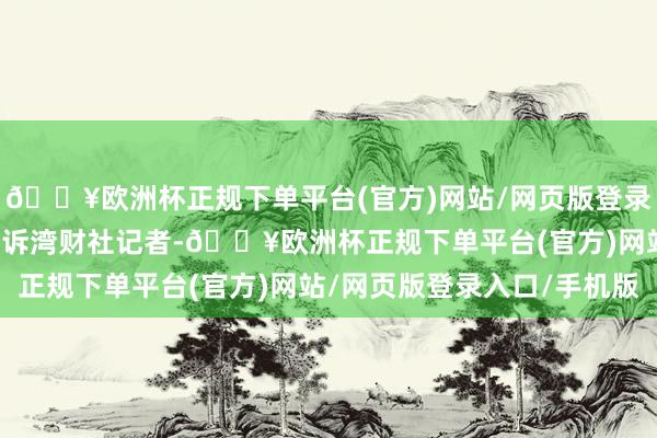 🔥欧洲杯正规下单平台(官方)网站/网页版登录入口/手机版FF方面告诉湾财社记者-🔥欧洲杯正规下单平台(官方)网站/网页版登录入口/手机版