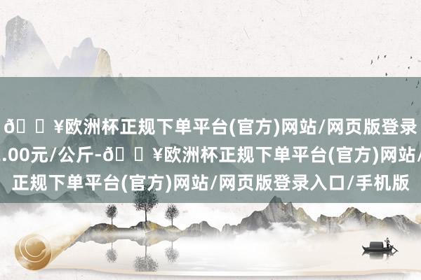 🔥欧洲杯正规下单平台(官方)网站/网页版登录入口/手机版收支62.00元/公斤-🔥欧洲杯正规下单平台(官方)网站/网页版登录入口/手机版