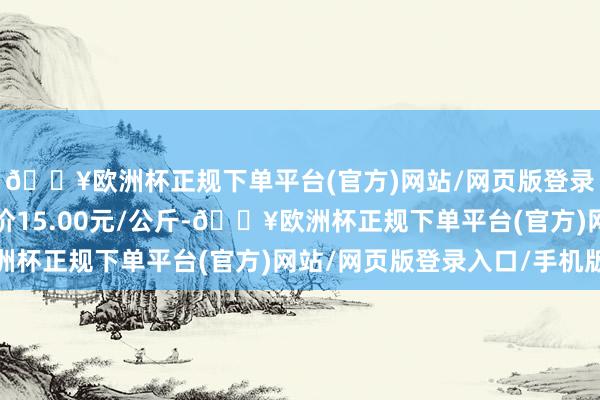 🔥欧洲杯正规下单平台(官方)网站/网页版登录入口/手机版最低报价15.00元/公斤-🔥欧洲杯正规下单平台(官方)网站/网页版登录入口/手机版