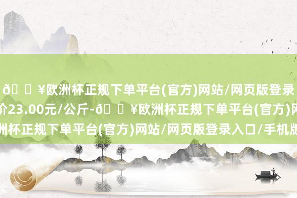 🔥欧洲杯正规下单平台(官方)网站/网页版登录入口/手机版最低报价23.00元/公斤-🔥欧洲杯正规下单平台(官方)网站/网页版登录入口/手机版