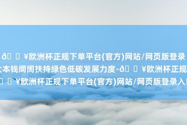 🔥欧洲杯正规下单平台(官方)网站/网页版登录入口/手机版进一步加大本钱阛阓扶持绿色低碳发展力度-🔥欧洲杯正规下单平台(官方)网站/网页版登录入口/手机版