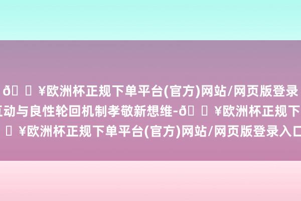 🔥欧洲杯正规下单平台(官方)网站/网页版登录入口/手机版构建双向互动与良性轮回机制孝敬新想维-🔥欧洲杯正规下单平台(官方)网站/网页版登录入口/手机版