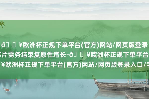 🔥欧洲杯正规下单平台(官方)网站/网页版登录入口/手机版内存接口芯片需务结束复原性增长-🔥欧洲杯正规下单平台(官方)网站/网页版登录入口/手机版