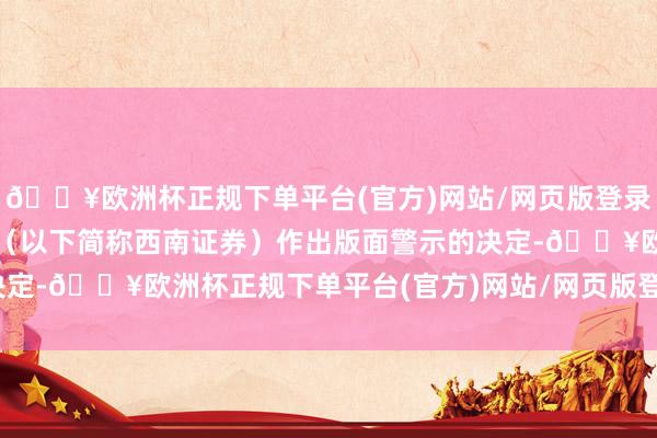 🔥欧洲杯正规下单平台(官方)网站/网页版登录入口/手机版对西南证券（以下简称西南证券）作出版面警示的决定-🔥欧洲杯正规下单平台(官方)网站/网页版登录入口/手机版