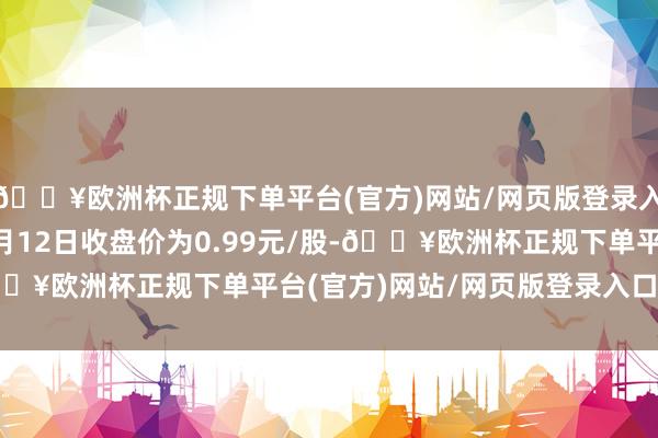 🔥欧洲杯正规下单平台(官方)网站/网页版登录入口/手机版公司股票4月12日收盘价为0.99元/股-🔥欧洲杯正规下单平台(官方)网站/网页版登录入口/手机版