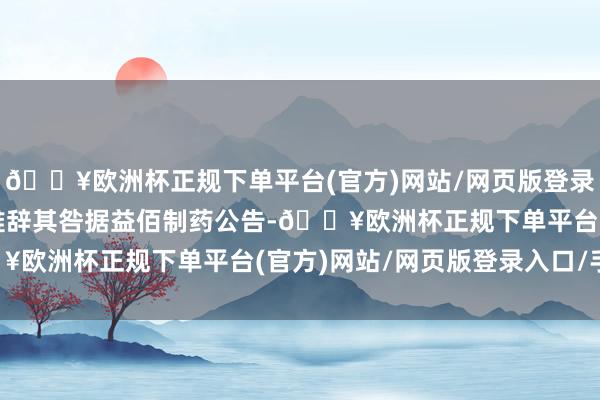 🔥欧洲杯正规下单平台(官方)网站/网页版登录入口/手机版时任高管难辞其咎据益佰制药公告-🔥欧洲杯正规下单平台(官方)网站/网页版登录入口/手机版