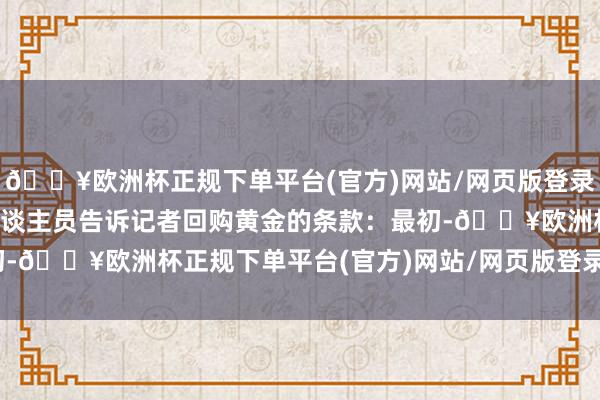 🔥欧洲杯正规下单平台(官方)网站/网页版登录入口/手机版联系使命主谈主员告诉记者回购黄金的条款：最初-🔥欧洲杯正规下单平台(官方)网站/网页版登录入口/手机版