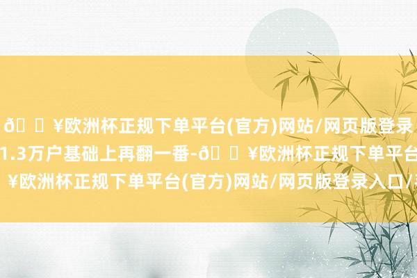 🔥欧洲杯正规下单平台(官方)网站/网页版登录入口/手机版在当今约1.3万户基础上再翻一番-🔥欧洲杯正规下单平台(官方)网站/网页版登录入口/手机版