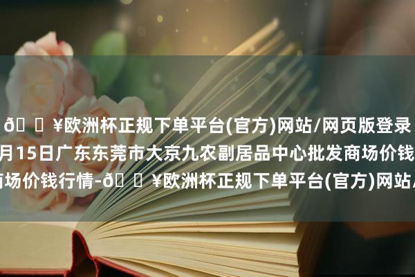 🔥欧洲杯正规下单平台(官方)网站/网页版登录入口/手机版2024年4月15日广东东莞市大京九农副居品中心批发商场价钱行情-🔥欧洲杯正规下单平台(官方)网站/网页版登录入口/手机版