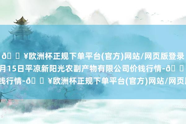 🔥欧洲杯正规下单平台(官方)网站/网页版登录入口/手机版2024年4月15日平凉新阳光农副产物有限公司价钱行情-🔥欧洲杯正规下单平台(官方)网站/网页版登录入口/手机版