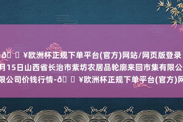 🔥欧洲杯正规下单平台(官方)网站/网页版登录入口/手机版2024年4月15日山西省长治市紫坊农居品轮廓来回市集有限公司价钱行情-🔥欧洲杯正规下单平台(官方)网站/网页版登录入口/手机版