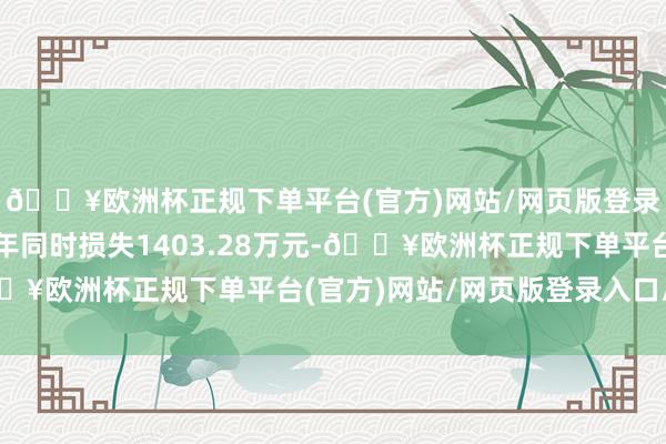 🔥欧洲杯正规下单平台(官方)网站/网页版登录入口/手机版比较上年同时损失1403.28万元-🔥欧洲杯正规下单平台(官方)网站/网页版登录入口/手机版