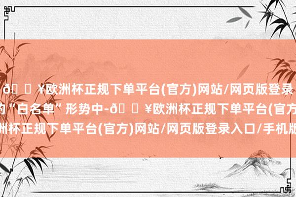 🔥欧洲杯正规下单平台(官方)网站/网页版登录入口/手机版各地推送的“白名单”形势中-🔥欧洲杯正规下单平台(官方)网站/网页版登录入口/手机版