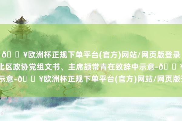 🔥欧洲杯正规下单平台(官方)网站/网页版登录入口/手机版”西宁市城北区政协党组文书、主席颉常青在致辞中示意-🔥欧洲杯正规下单平台(官方)网站/网页版登录入口/手机版