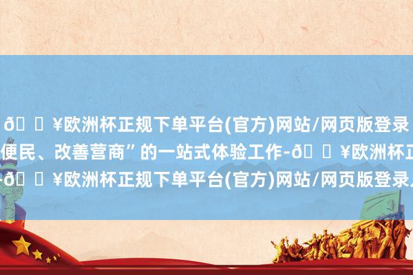 🔥欧洲杯正规下单平台(官方)网站/网页版登录入口/手机版提供“高效便民、改善营商”的一站式体验工作-🔥欧洲杯正规下单平台(官方)网站/网页版登录入口/手机版