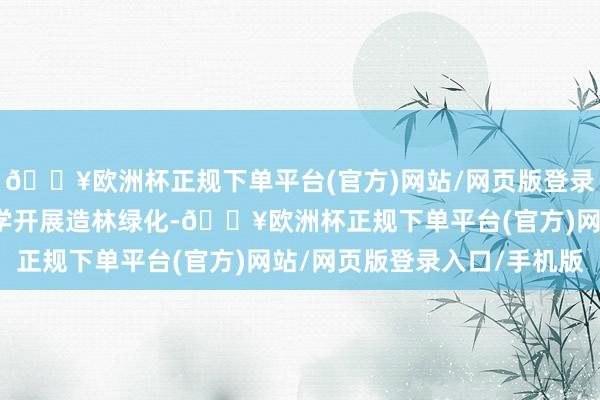 🔥欧洲杯正规下单平台(官方)网站/网页版登录入口/手机版河北将科学开展造林绿化-🔥欧洲杯正规下单平台(官方)网站/网页版登录入口/手机版