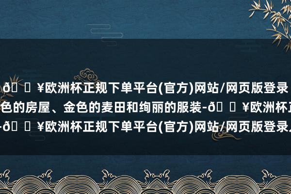 🔥欧洲杯正规下单平台(官方)网站/网页版登录入口/手机版充满了橘红色的房屋、金色的麦田和绚丽的服装-🔥欧洲杯正规下单平台(官方)网站/网页版登录入口/手机版