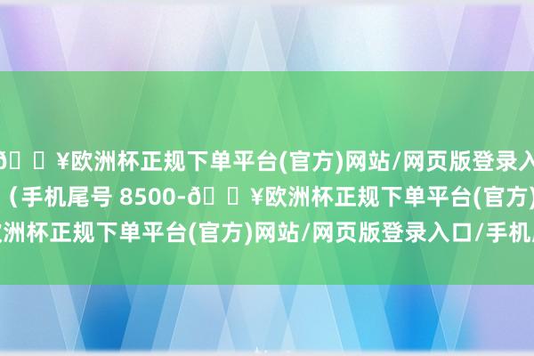 🔥欧洲杯正规下单平台(官方)网站/网页版登录入口/手机版耗尽者王**（手机尾号 8500-🔥欧洲杯正规下单平台(官方)网站/网页版登录入口/手机版