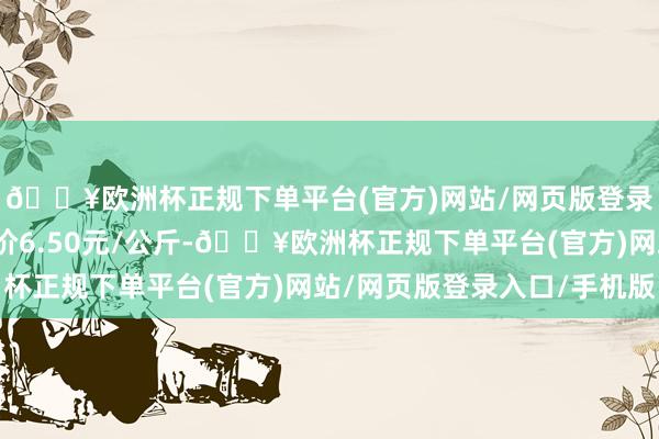 🔥欧洲杯正规下单平台(官方)网站/网页版登录入口/手机版最低报价6.50元/公斤-🔥欧洲杯正规下单平台(官方)网站/网页版登录入口/手机版