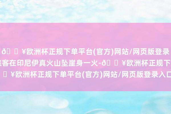 🔥欧洲杯正规下单平台(官方)网站/网页版登录入口/手机版一中国籍旅客在印尼伊真火山坠崖身一火-🔥欧洲杯正规下单平台(官方)网站/网页版登录入口/手机版