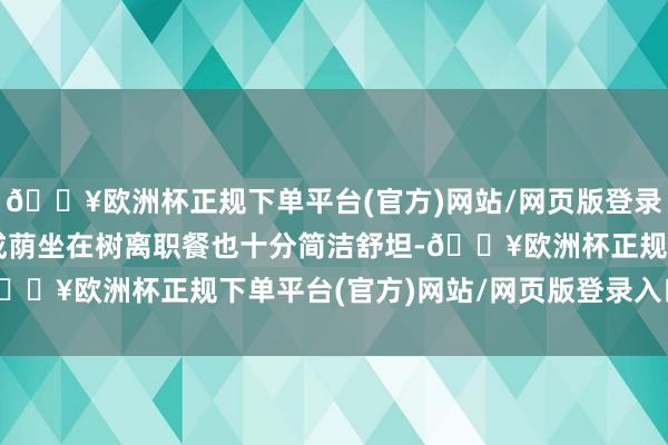 🔥欧洲杯正规下单平台(官方)网站/网页版登录入口/手机版况且绿树成荫坐在树离职餐也十分简洁舒坦-🔥欧洲杯正规下单平台(官方)网站/网页版登录入口/手机版