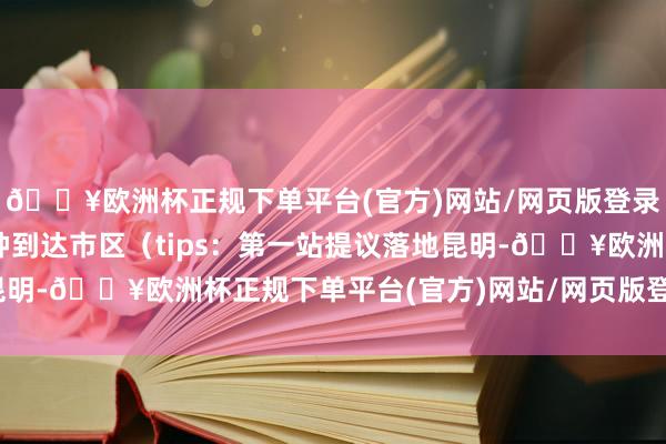 🔥欧洲杯正规下单平台(官方)网站/网页版登录入口/手机版约50分钟到达市区（tips：第一站提议落地昆明-🔥欧洲杯正规下单平台(官方)网站/网页版登录入口/手机版