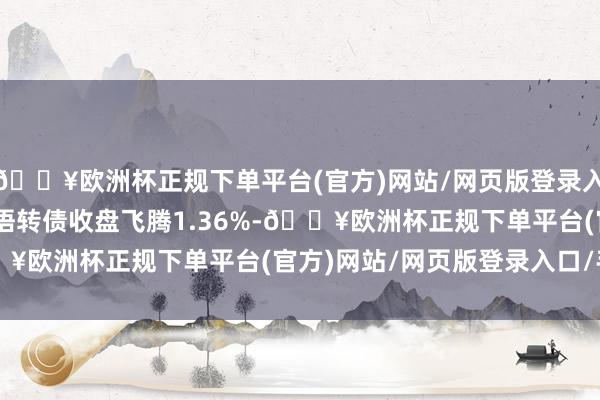 🔥欧洲杯正规下单平台(官方)网站/网页版登录入口/手机版4月24日风语转债收盘飞腾1.36%-🔥欧洲杯正规下单平台(官方)网站/网页版登录入口/手机版