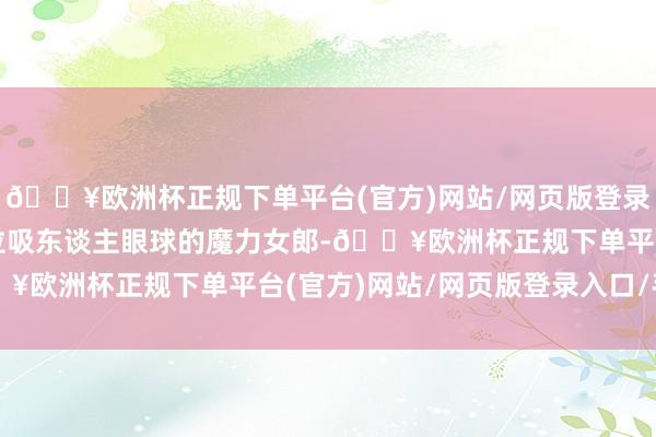 🔥欧洲杯正规下单平台(官方)网站/网页版登录入口/手机版就扮演一位吸东谈主眼球的魔力女郎-🔥欧洲杯正规下单平台(官方)网站/网页版登录入口/手机版