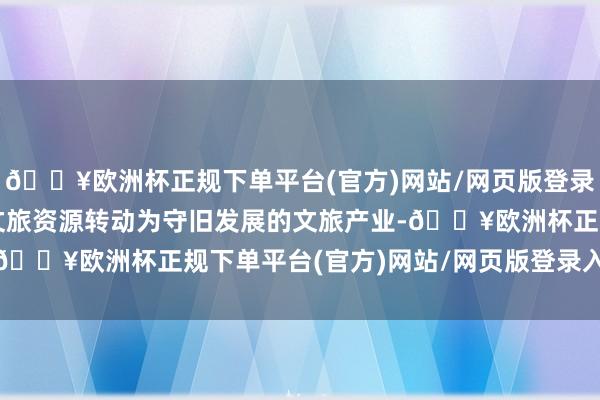 🔥欧洲杯正规下单平台(官方)网站/网页版登录入口/手机版将丰富的文旅资源转动为守旧发展的文旅产业-🔥欧洲杯正规下单平台(官方)网站/网页版登录入口/手机版