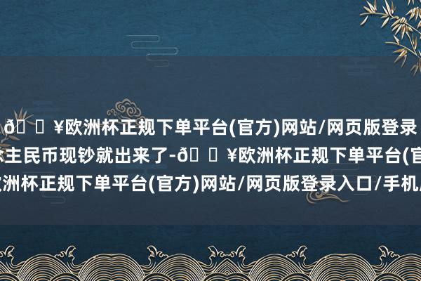 🔥欧洲杯正规下单平台(官方)网站/网页版登录入口/手机版很快东说念主民币现钞就出来了-🔥欧洲杯正规下单平台(官方)网站/网页版登录入口/手机版