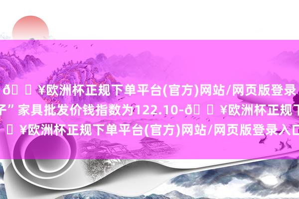 🔥欧洲杯正规下单平台(官方)网站/网页版登录入口/手机版“菜篮子”家具批发价钱指数为122.10-🔥欧洲杯正规下单平台(官方)网站/网页版登录入口/手机版