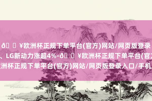 🔥欧洲杯正规下单平台(官方)网站/网页版登录入口/手机版三星电子、LG新动力涨超4%-🔥欧洲杯正规下单平台(官方)网站/网页版登录入口/手机版