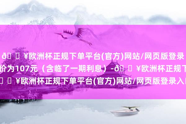 🔥欧洲杯正规下单平台(官方)网站/网页版登录入口/手机版到期赎回价为107元（含临了一期利息）-🔥欧洲杯正规下单平台(官方)网站/网页版登录入口/手机版