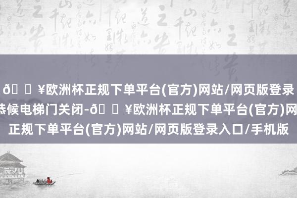 🔥欧洲杯正规下单平台(官方)网站/网页版登录入口/手机版可能是在恭候电梯门关闭-🔥欧洲杯正规下单平台(官方)网站/网页版登录入口/手机版