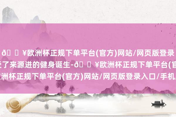 🔥欧洲杯正规下单平台(官方)网站/网页版登录入口/手机版健身房经受了来源进的健身诞生-🔥欧洲杯正规下单平台(官方)网站/网页版登录入口/手机版