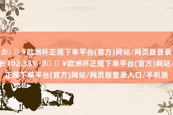 🔥欧洲杯正规下单平台(官方)网站/网页版登录入口/手机版同比增长102.33%-🔥欧洲杯正规下单平台(官方)网站/网页版登录入口/手机版