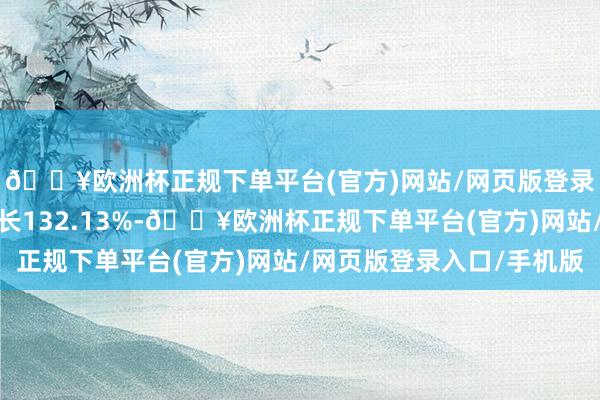 🔥欧洲杯正规下单平台(官方)网站/网页版登录入口/手机版同比增长132.13%-🔥欧洲杯正规下单平台(官方)网站/网页版登录入口/手机版