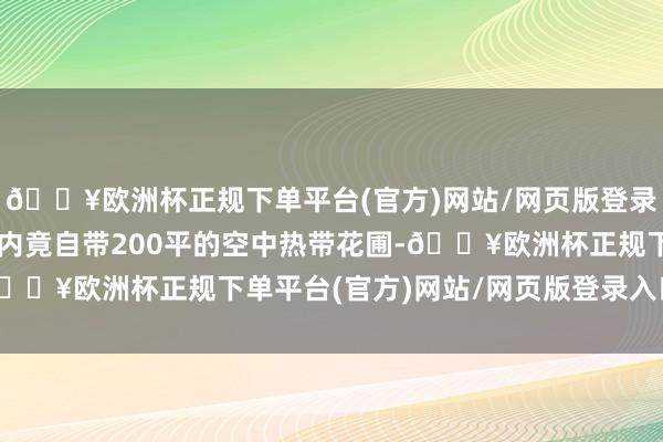 🔥欧洲杯正规下单平台(官方)网站/网页版登录入口/手机版顶楼套房内竟自带200平的空中热带花圃-🔥欧洲杯正规下单平台(官方)网站/网页版登录入口/手机版