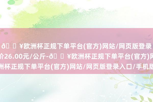 🔥欧洲杯正规下单平台(官方)网站/网页版登录入口/手机版最低报价26.00元/公斤-🔥欧洲杯正规下单平台(官方)网站/网页版登录入口/手机版