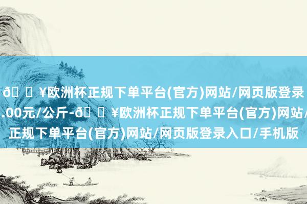 🔥欧洲杯正规下单平台(官方)网站/网页版登录入口/手机版收支61.00元/公斤-🔥欧洲杯正规下单平台(官方)网站/网页版登录入口/手机版