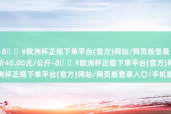 🔥欧洲杯正规下单平台(官方)网站/网页版登录入口/手机版最低报价40.00元/公斤-🔥欧洲杯正规下单平台(官方)网站/网页版登录入口/手机版