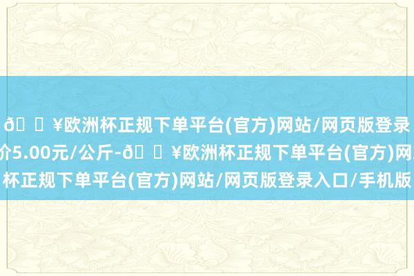 🔥欧洲杯正规下单平台(官方)网站/网页版登录入口/手机版最低报价5.00元/公斤-🔥欧洲杯正规下单平台(官方)网站/网页版登录入口/手机版