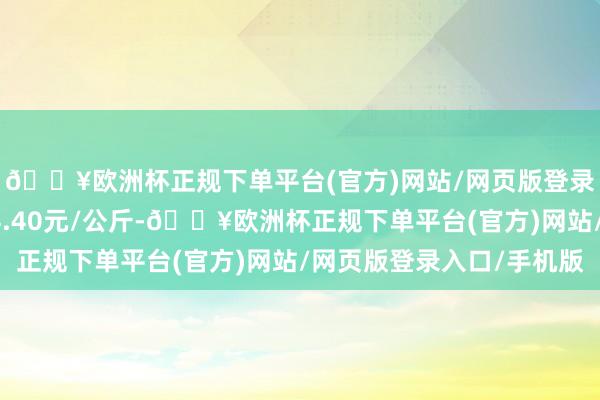 🔥欧洲杯正规下单平台(官方)网站/网页版登录入口/手机版出入14.40元/公斤-🔥欧洲杯正规下单平台(官方)网站/网页版登录入口/手机版